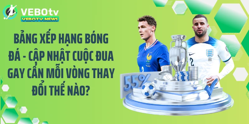 Bảng xếp hạng bóng đá - Cập nhật cuộc đua gay cấn mỗi vòng thay đổi thế nào?