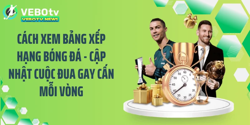 Cách xem bảng xếp hạng bóng đá - Cập nhật cuộc đua gay cấn mỗi vòng