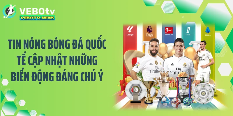 Tin nóng bóng đá quốc tế cập nhật những biến động đáng chú ý